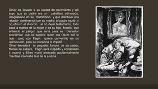 Oliver es llevado a su ciudad de nacimiento y allí
supo que su padre era un caballero adinerado,
desgraciado en su matrimonio y que mantuvo una
relación sentimental con su madre, el padre murió y
no obtuvo el divorcio, al no dejar testamento, todo
pasa a manos de la mujer y de su hijo Monks que
entiende el peligro que seria para su bienestar
económico que se supiera quien era Oliver por lo
que junto con Fagin quiere convertirlo en un
ladronzuelo, pero su inocencia lo impidió
Oliver heredará la pequeña fortuna de su padre,
Monks se exiliara, Fagin será culpado y condenado
a muerte y Sikes murió ahorcado accidentalmente
mientras intentaba huir de la justicia.
 