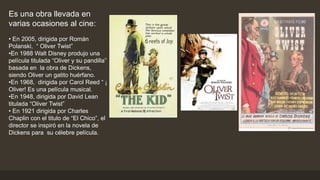 Es una obra llevada en
varias ocasiones al cine:
• En 2005, dirigida por Román
Polanski, “ Oliver Twist”
•En 1988 Walt Disney produjo una
película titulada “Oliver y su pandilla”
basada en la obra de Dickens,
siendo Oliver un gatito huérfano.
•En 1968, dirigida por Carol Reed “ ¡
Oliver! Es una película musical.
•En 1948, dirigida por David Lean
titulada “Oliver Twist”
• En 1921 dirigida por Charles
Chaplin con el titulo de “El Chico”, el
director se inspiró en la novela de
Dickens para su célebre película.
 