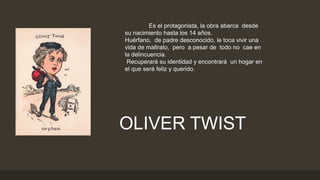 Es el protagonista, la obra abarca desde
su nacimiento hasta los 14 años.
Huérfano, de padre desconocido, le toca vivir una
vida de maltrato, pero a pesar de todo no cae en
la delincuencia.
Recuperará su identidad y encontrará un hogar en
el que será feliz y querido.
OLIVER TWIST
 