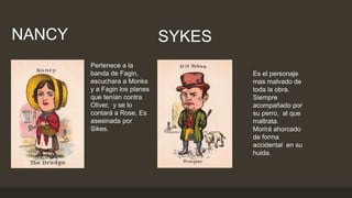 Pertenece a la
banda de Fagin,
escuchara a Monks
y a Fagin los planes
que tenían contra
Oliver, y se lo
contará a Rose, Es
asesinada por
Sikes.
NANCY SYKES
Es el personaje
mas malvado de
toda la obra.
Siempre
acompañado por
su perro, al que
maltrata.
Morirá ahorcado
de forma
accidental en su
huida.
 