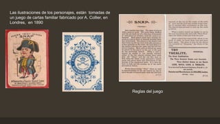 Las ilustraciones de los personajes, están tomadas de
un juego de cartas familiar fabricado por A. Collier, en
Londres, en 1890
Reglas del juego
 