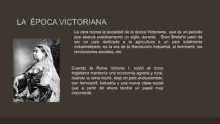 LA ÉPOCA VICTORIANA
La obra recrea la sociedad de la época Victoriana, que es un periodo
que abarca prácticamente un siglo, durante Gran Bretaña pasó de
ser un país dedicado a la agricultura a un país totalmente
industrializado, es la era de la Revolución Industrial, el ferrocarril, las
revoluciones sociales, etc.
Cuando la Reina Victoria I, subió al trono
Inglaterra mantenía una economía agraria y rural,
cuando la reina murió, dejó un país evolucionado,
con ferrocarril, Industria y una nueva clase social
que a partir de ahora tendrá un papel muy
importante.
 