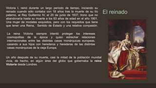 El reinado
Victoria I, reinó durante un largo período de tiempo, iniciando su
reinado cuando sólo contaba con 18 años tras la muerte de su tío
paterno, el Rey Guillermo IV, el 20 de junio de 1837, trono que no
abandonaría hasta su muerte a los 63 años de edad en el año 1901.
Una mujer de modales exquisitos, pero con los requisitos que tiene
que tener una Reina, Sentido de Estado y una relativa compasión.
La reina Victoria siempre intentó proteger los intereses
cosmopolitas de la época y quiso estrechar relaciones
internacionales entre las distintas casas monárquicas europeas,
casando a sus hijos con herederos y herederas de las distintas
casas monárquicas de la vieja Europa.
Un año después de su muerte, casi la mitad de la población mundial
vivía, de hecho, en algún área del globo que gobernaba la reina
Victoria desde Londres.
 