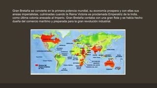 Gran Bretaña se convierte en la primera potencia mundial, su economía prospera y con ellas sus
ansias imperialistas, culminadas cuando la Reina Victoria es proclamada Emperatriz de la India,
como última colonia anexada al Imperio. Gran Bretaña contaba con una gran flota y se había hecho
dueña del comercio marítimo y preparada para la gran revolución industrial.
 