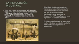 LA REVOLUCIÓN
INDUSTRIAL
• Tuvo sus inicios en Inglaterra, a finales del
siglo XVIII, específicamente en la década de
1780, y se extiende hasta el año 1850,
cuando prácticamente toda la industria
inglesa termina adoptando máquinas de
vapor.
Oliver Twist está ambientada en un
momento de desarrollo industrial, la
conocida como Revolución Industrial,
que supuso la transformación
económica y social y con ello la
desaparición del Antiguo Régimen para
implantarse un sistema capitalista.
El trabajo manufacturado se reemplazo
por las industrias. La industria textil y la
del hierro fueron las primeras en
desarrollarse.
Máquina de vapor
 