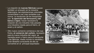 • La creación de nuevas fábricas supuso
también un empujón en la industria
siderúrgica, las explotaciones coloniales
comenzaban a ser mas rentables que
nunca. La revolución de los transportes
con la aparición del ferrocarril y del
barco a vapor, hacen necesaria la
creación de una industria más pesada,
una industria creada para el hierro, el
acero y el carbón.
• Otro nuevo comercio comienza a dar sus
frutos, el comercio del carbón, necesario
para la nueva industria del vapor, se
necesita acero y hierro para el transporte
y las fábricas, medio mundo lo necesita y
Gran Bretaña consciente de ello se
convertirá en el principal exportador.
 