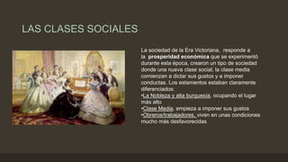 LAS CLASES SOCIALES
La sociedad de la Era Victoriana, responde a
la prosperidad económica que se experimentó
durante esta época, crearon un tipo de sociedad
donde una nueva clase social, la clase media
comienzan a dictar sus gustos y a imponer
conductas. Los estamentos estaban claramente
diferenciados:
•La Nobleza y alta burguesía, ocupando el lugar
más alto
•Clase Media, empieza a imponer sus gustos
•Obreros/trabajadores, viven en unas condiciones
mucho más desfavorecidas
 