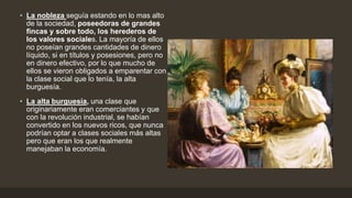 • La nobleza seguía estando en lo mas alto
de la sociedad, poseedoras de grandes
fincas y sobre todo, los herederos de
los valores sociales. La mayoría de ellos
no poseían grandes cantidades de dinero
líquido, si en títulos y posesiones, pero no
en dinero efectivo, por lo que mucho de
ellos se vieron obligados a emparentar con
la clase social que lo tenía, la alta
burguesía.
• La alta burguesía, una clase que
originariamente eran comerciantes y que
con la revolución industrial, se habían
convertido en los nuevos ricos, que nunca
podrían optar a clases sociales más altas
pero que eran los que realmente
manejaban la economía.
 