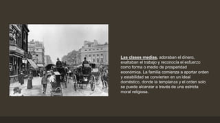 Las clases medias, adoraban el dinero,
exaltaban el trabajo y reconocía el esfuerzo
como forma o medio de prosperidad
económica. La familia comienza a aportar orden
y estabilidad se convierten en un ideal
doméstico, donde la templanza y el orden solo
se puede alcanzar a través de una estricta
moral religiosa.
 