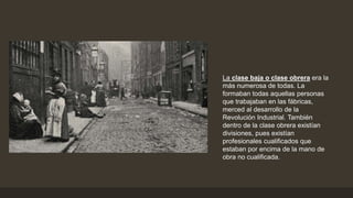 La clase baja o clase obrera era la
más numerosa de todas. La
formaban todas aquellas personas
que trabajaban en las fábricas,
merced al desarrollo de la
Revolución Industrial. También
dentro de la clase obrera existían
divisiones, pues existían
profesionales cualificados que
estaban por encima de la mano de
obra no cualificada.
 