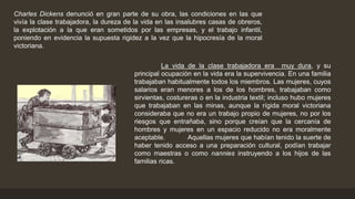 Charles Dickens denunció en gran parte de su obra, las condiciones en las que
vivía la clase trabajadora, la dureza de la vida en las insalubres casas de obreros,
la explotación a la que eran sometidos por las empresas, y el trabajo infantil,
poniendo en evidencia la supuesta rigidez a la vez que la hipocresía de la moral
victoriana.
La vida de la clase trabajadora era muy dura, y su
principal ocupación en la vida era la supervivencia. En una familia
trabajaban habitualmente todos los miembros. Las mujeres, cuyos
salarios eran menores a los de los hombres, trabajaban como
sirvientas, costureras o en la industria textil; incluso hubo mujeres
que trabajaban en las minas, aunque la rígida moral victoriana
consideraba que no era un trabajo propio de mujeres, no por los
riesgos que entrañaba, sino porque creían que la cercanía de
hombres y mujeres en un espacio reducido no era moralmente
aceptable. Aquellas mujeres que habían tenido la suerte de
haber tenido acceso a una preparación cultural, podían trabajar
como maestras o como nannies instruyendo a los hijos de las
familias ricas.
 