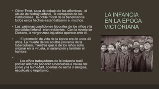 LA INFANCIA
EN LA ÉPOCA
VICTORIANA
• Oliver Twist, saca de debajo de las alfombras, el
abuso del trabajo infantil, la corrupción de las
instituciones, la doble moral de la beneficencia
todos estos hechos escandalizaron a muchos.
• Las pésimas condiciones laborales de los niños y la
mortalidad infantil eran evidentes. Con la novela de
Dickens, la vergonzosa injusticia aparece ante él.
• El promedio de vida de la época era de unos 40
años. La muerte de los adultos provenía de la
tuberculosis, mientras que la de los niños solía
originar en la viruela, el sarampión y también el
hambre.
•
Los niños trabajadores de la industria textil
podían además padecer tuberculosis a causa del
polvo y la humedad, además de asma o alergias,
escoliosis o raquitismo.
 