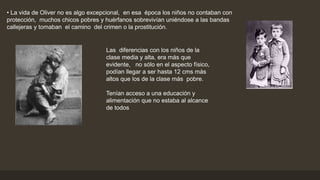 • La vida de Oliver no es algo excepcional, en esa época los niños no contaban con
protección, muchos chicos pobres y huérfanos sobrevivían uniéndose a las bandas
callejeras y tomaban el camino del crimen o la prostitución.
Las diferencias con los niños de la
clase media y alta, era más que
evidente, no sólo en el aspecto físico,
podían llegar a ser hasta 12 cms más
altos que los de la clase más pobre.
Tenían acceso a una educación y
alimentación que no estaba al alcance
de todos
 