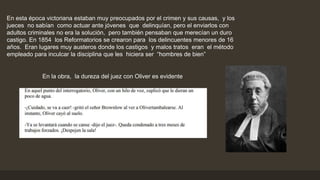 En esta época victoriana estaban muy preocupados por el crimen y sus causas, y los
jueces no sabían como actuar ante jóvenes que delinquían, pero el enviarlos con
adultos criminales no era la solución, pero también pensaban que merecían un duro
castigo. En 1854 los Reformatorios se crearon para los delincuentes menores de 16
años. Eran lugares muy austeros donde los castigos y malos tratos eran el método
empleado para inculcar la disciplina que les hiciera ser “hombres de bien”
En la obra, la dureza del juez con Oliver es evidente
 