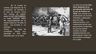 En la novela se
cuenta, que después de su
nacimiento, es enviado a
lo que se conoce como
una “granja de bebes”
según la LEY DE POBRES,
un bebe bastardo debía
ser responsabilidad de su
madre hasta los 16 años, al
morir fue enviado a un
orfanato.
Tenían las tasas de
mortalidad infantil muy
elevadas un 40% mas
elevadas que en el resto.
La obra fue escrita tres
años después de la
aprobación del Acta de
la Ley de Pobres en
1834, que condujo a la
proliferación de muchos
orfanatos y albergues
para los más
desfavorecidos. Los
inspectores tenían que
proporcionar evidencias
de que los pobres
recibían en estos
establecimientos una
alimentación mejor a la
que podrían conseguir
en la calle
 