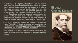 El autor:
Charles Dickens
• (Landport, 1812- Higham, 1870) Nació en una familia
que pasó por grandes problemas económicos, su padre
llegó a estar encarcelado por las deudas, y él mismo
tuvo que empezar a trabajar con tan sólo doce años en
una fábrica donde vivió en primera persona las
experiencias que después reflejaría en sus obras.
Cuando su familia se recuperó económicamente,
pudo continuar con sus estudios. Trabajó como
periodista en diversos diarios, en los que empezó a
publicar algunos textos ficticios de carácter costumbrista.
• En 1836, comienza a publicar los Papeles póstumos del
Club Pickwick. Y desde entonces se sucedieron los
éxitos literarios: David Copperfield, Canción de Navidad,
Historia de dos ciudades, Grandes esperanzas
• Los últimos años de su vida los dedicó a la lectura en
publico, murió dejando sin terminar El misterio de Edwin
Drood.
 