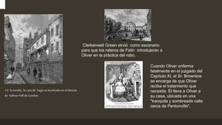 En la novela, la casa de Fagin se localizaba en el distrito
de Saffron Hill de Londres
Clerkenwell Green sirvió como escenario
para que los rateros de Fatin introdujeran a
Oliver en la práctica del robo.
Cuando Oliver enferma
fatalmente en el juzgado del
Capítulo XI, el Sr. Brownlow
se encarga de que Oliver
reciba el tratamiento que
necesita. Él lleva a Oliver a
su casa, ubicada en una
"tranquila y sombreada calle
cerca de Pentonville",
 