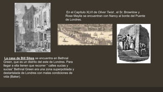 La casa de Bill Sikes se encuentra en Bethnal
Green, que es un distrito del este de Londres. Para
llegar a ella tienen que recorrer “ calles sucias y
sucias” Bethnal Green era una zona superpoblada y
destartalada de Londres con malas condiciones de
vida (Baker).
En el Capítulo XLVI de Oliver Twist , el Sr. Brownlow y
Rose Maylie se encuentran con Nancy al borde del Puente
de Londres.
 