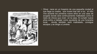 • Oliver nace en un hospicio de una pequeña ciudad al
que llega su madre, que muere tras dar a luz, el niño
vive durante los primeros nueve años en una casa de
acogida donde será continuamente maltratado como el
resto de chicos que viven en la casa. Al cumplir nueve
años entra a trabajar como ayudante de una funeraria
local, donde también será maltratado, consigue
escapar y se dirige a Londres
 