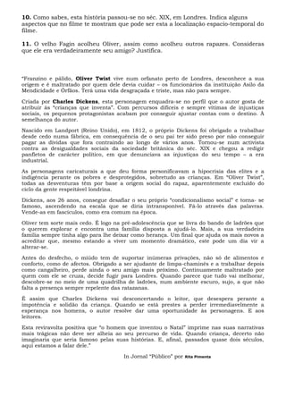 10. Como sabes, esta história passou-se no séc. XIX, em Londres. Indica alguns
aspectos que no filme te mostram que pode ser esta a localização espacio-temporal do
filme.
11. O velho Fagin acolheu Oliver, assim como acolheu outros rapazes. Consideras
que ele era verdadeiramente seu amigo? Justifica.
“Franzino e pálido, Oliver Twist vive num orfanato perto de Londres, desconhece a sua
origem e é maltratado por quem dele devia cuidar – os funcionários da instituição Asilo da
Mendicidade e Órfãos. Terá uma vida desgraçada e triste, mas não para sempre.
Criada por Charles Dickens, esta personagem enquadra-se no perfil que o autor gosta de
atribuir às “crianças que inventa”. Com percursos difíceis e sempre vítimas de injustiças
sociais, os pequenos protagonistas acabam por conseguir ajustar contas com o destino. À
semelhança do autor.
Nascido em Landport (Reino Unido), em 1812, o próprio Dickens foi obrigado a trabalhar
desde cedo numa fábrica, em consequência de o seu pai ter sido preso por não conseguir
pagar as dívidas que fora contraindo ao longo de vários anos. Tornou-se num activista
contra as desigualdades sociais da sociedade britânica do séc. XIX e chegou a redigir
panfletos de carácter político, em que denunciava as injustiças do seu tempo – a era
industrial.
As personagens caricaturais a que deu forma personificavam a hipocrisia das elites e a
indigência perante os pobres e desprotegidos, sobretudo as crianças. Em “Oliver Twist”,
todas as desventuras têm por base a origem social do rapaz, aparentemente excluído do
ciclo da gente respeitável londrina.
Dickens, aos 26 anos, consegue desafiar o seu próprio “condicionalismo social” e torna- se
famoso, ascendendo na escala que se diria intransponível. Fá-lo através das palavras.
Vende-as em fascículos, como era comum na época.
Oliver tem sorte mais cedo. É logo na pré-adolescência que se livra do bando de ladrões que
o querem explorar e encontra uma família disposta a ajudá-lo. Mais, a sua verdadeira
família sempre tinha algo para lhe deixar como herança. Um final que ajuda os mais novos a
acreditar que, mesmo estando a viver um momento dramático, este pode um dia vir a
alterar-se.
Antes do desfecho, o miúdo tem de suportar inúmeras privações, não só de alimentos e
conforto, como de afectos. Obrigado a ser ajudante de limpa-chaminés e a trabalhar depois
como cangalheiro, perde ainda o seu amigo mais próximo. Continuamente maltratado por
quem com ele se cruza, decide fugir para Londres. Quando parece que tudo vai melhorar,
descobre-se no meio de uma quadrilha de ladrões, num ambiente escuro, sujo, a que não
falta a presença sempre repelente das ratazanas.
É assim que Charles Dickens vai desconcertando o leitor, que desespera perante a
impotência e solidão da criança. Quando se está prestes a perder irremediavelmente a
esperança nos homens, o autor resolve dar uma oportunidade às personagens. E aos
leitores.
Esta reviravolta positiva que “o homem que inventou o Natal” imprime nas suas narrativas
mais trágicas não deve ser alheia ao seu percurso de vida. Quando criança, decerto não
imaginaria que seria famoso pelas suas histórias. E, afinal, passados quase dois séculos,
aqui estamos a falar dele.”
In Jornal “Público” por Rita Pimenta
 
