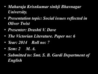 • Maharaja Krisnkumar sinhji Bhavnagar
University.
• Presentation topic: Social issues reflected in
Oliver Twist
• Presenter: Drashti V. Dave
• The Victorian Literature. Paper no: 6
• Year: 2014 Roll no: 7
• Sem: 2 M. A.
• Submitted to: Smt. S. B. Gardi Department of
English
 