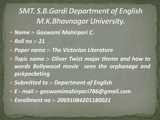  Name :- Goswami Mahirpari C.
 Roll no :- 21
 Paper name :- The Victorian Literature
 Topic name :- Oliver Twist major theme and how to
words Bollywood movie seen the orphanage and
pickpocketing
 Submitted to :- Department of English
 E - mail :- goswamimahirpari786@gmail.com
 Enrollment no :- 20691084201180021
 