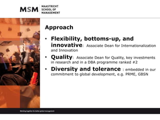 Approach 
• Flexibility, bottoms-up, and 
innovative: Associate Dean for Internationalization 
and Innovation 
• Quality: Associate Dean for Quality, key investments 
in research and in a DBA programme ranked #2 
• Diversity and tolerance : embedded in our 
commitment to global development, e.g. PRME, GBSN 
 