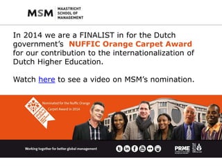 In 2014 we are a FINALIST in for the Dutch 
government’s NUFFIC Orange Carpet Award 
for our contribution to the internationalization of 
Dutch Higher Education. 
Watch here to see a video on MSM’s nomination. 
 