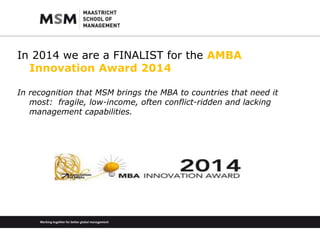 In 2014 we are a FINALIST for the AMBA 
Innovation Award 2014 
In recognition that MSM brings the MBA to countries that need it 
most: fragile, low-income, often conflict-ridden and lacking 
management capabilities. 
 