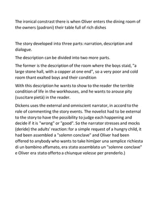 The ironical constrast there is when Oliver enters the dining room of
the owners (padroni) their table full of rich dishes
The story developed into three parts: narration, description and
dialogue.
The description can be divided into two more parts.
The former is the description of the room where the boys staid, "a
large stone hall, with a copper at one end", so a very poor and cold
room thant exalted boys and their condition
With this description he wants to show to the reader the terrible
condition of life in the workhouses, and he wants to arouse pity
(suscitare pietà) in the reader.
Dickens uses the external and omniscient narrator, in accord to the
role of commenting the story events. The novelist had to be external
to the story to have the possibility to judge each happening and
decide if it is "wrong" or "good". So the narrator stresses and mocks
(deride) the adults' reaction: for a simple request of a hungry child, it
had been assembled a "solemn conclave" and Oliver had been
offered to anybody who wants to take him(per una semplice richiesta
di un bambino affamato, era stato assemblato un "solenne conclave"
e Oliver era stato offerto a chiunque volesse per prenderlo.)
 