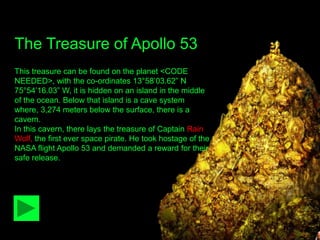 The Treasure of Apollo 53
This treasure can be found on the planet <CODE
NEEDED>, with the co-ordinates 13°58‟03.62” N
75°54‟16.03” W, it is hidden on an island in the middle
of the ocean. Below that island is a cave system
where, 3,274 meters below the surface, there is a
cavern.
In this cavern, there lays the treasure of Captain Rain
Wolf, the first ever space pirate. He took hostage of the
NASA flight Apollo 53 and demanded a reward for their
safe release.
 