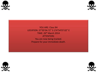 YOU ARE: Class 9H
LOCATION: 37°05’04.72” S 174°54’07.02” E
TIME: 26th March 2014
ATTENTION:
You are now being tracked.
Prepare for your immediate death.
 