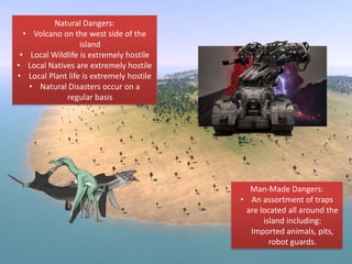 Natural Dangers:
• Volcano on the west side of the
island
• Local Wildlife is extremely hostile
• Local Natives are extremely hostile
• Local Plant life is extremely hostile
• Natural Disasters occur on a
regular basis
Man-Made Dangers:
• An assortment of traps
are located all around the
island including:
Imported animals, pits,
robot guards.
 