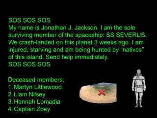 SOS SOS SOS
My name is Jonathan J. Jackson. I am the sole
surviving member of the spaceship: SS SEVERUS.
We crash-landed on this planet 3 weeks ago. I am
injured, starving and am being hunted by “natives”
of this island. Send help immediately.
SOS SOS SOS
Deceased members:
1.Martyn Littlewood
2.Liam Nilsey
3.Hannah Lomadia
4.Captain Zoey
 