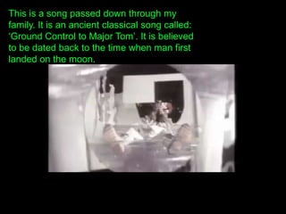 This is a song passed down through my
family. It is an ancient classical song called:
„Ground Control to Major Tom‟. It is believed
to be dated back to the time when man first
landed on the moon.
 