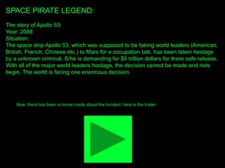SPACE PIRATE LEGEND:
The story of Apollo 53:
Year: 2088
Situation:
The space ship Apollo 53, which was supposed to be taking world leaders (American,
British, French, Chinese etc.) to Mars for a occupation talk, has been taken hostage
by a unknown criminal. S/he is demanding for $5 trillion dollars for there safe release.
With all of the major world leaders hostage, the decision cannot be made and riots
begin. The world is facing one enormous decision.
Now, there has been a movie made about the incident, here is the trailer:
 