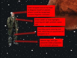 Cloth-wrapped around my head
to disguise myself on planets
where I could be recognized,
contains linguistic translator
Green Jacket w/ blue highlights
covering skin tight synthetic space
suit
Dark Blue pants covering tool
belt, which has an assortment of
weapons on it
Robotic legs, with gas-
powered rocket propulsion
for a dramatic getaway
 