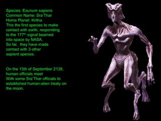 Species: Eounum sapiens
Common Name: Sra‟Thar
Home Planet: Kritha
This the first species to make
contact with earth, responding
to the 177th signal beamed
into space by NASA.
So far, they have made
contact with 3 other
sapient species.
On the 13th of September 2139,
human officials meet
With some Sra‟Thar officials to
established human-alien treaty on
the moon.
 