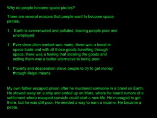 Why do people become space pirates?
There are several reasons that people want to become space
pirates.
1. Earth is overcrowded and polluted, leaving people poor and
unemployed
1. Ever since alien contact was made, there was a boost in
space trade and with all those goods travelling through
space, there was a feeling that stealing the goods and
selling them was a better alternative to being poor.
1. Poverty and desperation drove people to try to get money
through illegal means.
My own father escaped prison after he murdered someone in a brawl on Earth.
He stowed away on a ship and ended up on Mars, where he heard rumors of a
settlement where escaped convicts could start a new life. He managed to get
there, but he was still poor. He needed a way to earn a income. He became a
pirate.
 