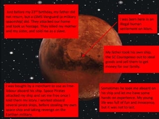 I was born here in an
illegal human
settlement on Mars.
My father took his own ship,
the SC Courageous out to steal
goods and sell them to get
money for our family.
Just before my 23rd birthday, my father did
not return, but a LSMS Vanguard (a military
spaceship) did. They attacked our home
and took us hostage. They killed my mother
and my sister, and sold me as a slave.
I was bought by a merchant to use as free-
labour aboard his ship. Space Pirates
attacked my ship and set me free once I
told them my story. I worked aboard
several pirate ships, before stealing my own
space ship and taking revenge on the
Earthen military.
Sometimes he took me aboard on
his ship and let me have some
hands-on experience. My young
life was full of fun and innocence,
but it was not to last.
 