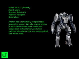 Name: AA-727 (Andrew)
Age: 6 years
Species: Robot (AI)
Position: Navigator
Description:
Andrew has a remarkably complex facial
recognition system. We take several photos
of each crew member each month and
upload them to his memory, and when
switched into attack mode, any unrecognized
face will be killed.
 