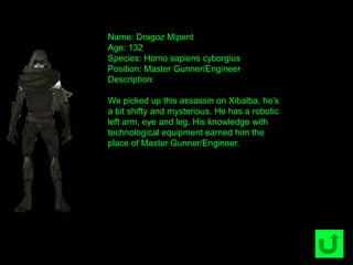 Name: Dragoz Mipent
Age: 132
Species: Homo sapiens cyborgius
Position: Master Gunner/Engineer
Description:
We picked up this assassin on Xibalba, he‟s
a bit shifty and mysterious. He has a robotic
left arm, eye and leg. His knowledge with
technological equipment earned him the
place of Master Gunner/Engineer.
 