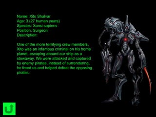 Name: Xito Shalvar
Age: 3 (27 human years)
Species: Xansi sapiens
Position: Surgeon
Description:
One of the more terrifying crew members,
Xito was an infamous criminal on his home
planet, escaping aboard our ship as a
stowaway. We were attacked and captured
by enemy pirates, instead of surrendering,
he freed us and helped defeat the opposing
pirates.
 