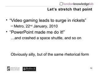 Let’s stretch that point “ Video gaming leads to surge in rickets”  Metro, 22 nd  January, 2010 “ PowerPoint made me do it!” … and crashed a space shuttle, and so on Obviously silly, but of the same rhetorical form 