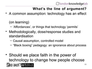 What’s the line of argument? A common assumption: technology has an effect  (on learning) ‘ Affordances’, or things that technology ‘permits’ Methodologically, dose/response studies and standardisation Causal assumption, controlled model “ Black boxing” pedagogy: an ignorance about process Should we place faith in the power of technology to change how people choose to act? 
