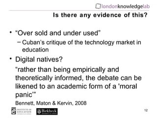 Is there any evidence of this? “ Over sold and under used” Cuban’s critique of the technology market in education Digital natives? “ rather than being empirically and theoretically informed, the debate can be likened to an academic form of a 'moral panic’” Bennett, Maton & Kervin, 2008 
