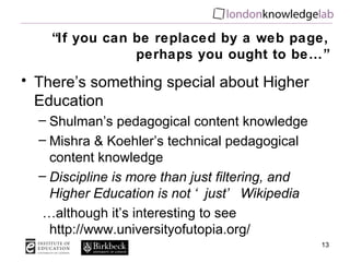 “ If you can be replaced by a web page, perhaps you ought to be…” There’s something special about Higher Education Shulman’s pedagogical content knowledge Mishra & Koehler’s technical pedagogical content knowledge Discipline is more than just filtering, and Higher Education is not ‘just’ Wikipedia … although it’s interesting to see  http://www.universityofutopia.org/ 