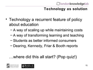 Technology as solution Technology a recurrent feature of policy about education A way of scaling up while maintaining costs A way of transforming learning and teaching Students as better informed consumers Dearing, Kennedy, Friar & Booth reports  … where did this all start? (Pop quiz!) 