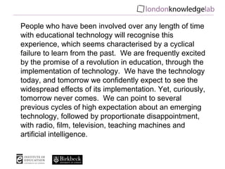 People who have been involved over any length of time with educational technology will recognise this experience, which seems characterised by a cyclical failure to learn from the past.  We are frequently excited by the promise of a revolution in education, through the implementation of technology.  We have the technology today, and tomorrow we confidently expect to see the widespread effects of its implementation. Yet, curiously, tomorrow never comes.  We can point to several previous cycles of high expectation about an emerging technology, followed by proportionate disappointment, with radio, film, television, teaching machines and artificial intelligence. 