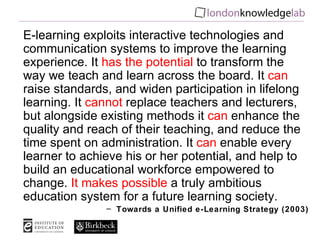 E-learning exploits interactive technologies and communication systems to improve the learning experience. It  has the potential  to transform the way we teach and learn across the board. It  can  raise standards, and widen participation in lifelong learning. It  cannot  replace teachers and lecturers, but alongside existing methods it  can  enhance the quality and reach of their teaching, and reduce the time spent on administration. It  can  enable every learner to achieve his or her potential, and help to build an educational workforce empowered to change.  It makes possible  a truly ambitious education system for a future learning society. Towards a Unified e-Learning Strategy (2003) 